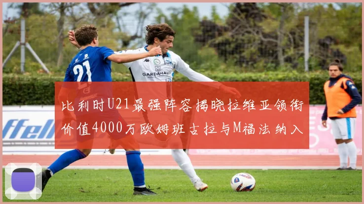 比利时U21最强阵容揭晓拉维亚领衔价值4000万欧姆班古拉与M福法纳入选