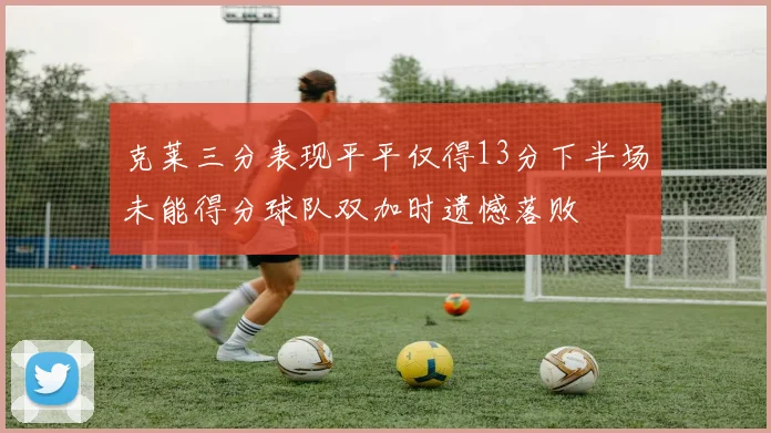 克莱三分表现平平仅得13分下半场未能得分球队双加时遗憾落败