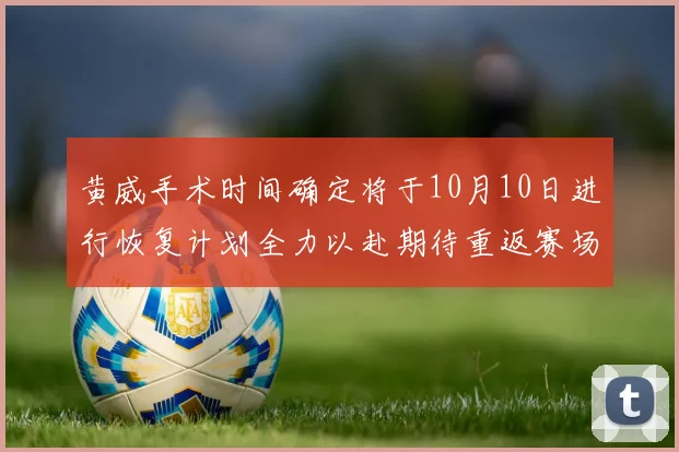 黄威手术时间确定将于10月10日进行恢复计划全力以赴期待重返赛场
