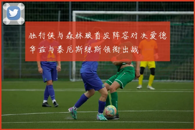 独行侠与森林狼首发阵容对决爱德华兹与泰厄斯琼斯领衔出战