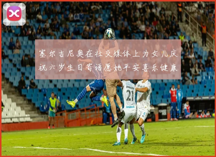 塞尔吉尼奥在社交媒体上为女儿庆祝六岁生日寄语愿她平安喜乐健康成长