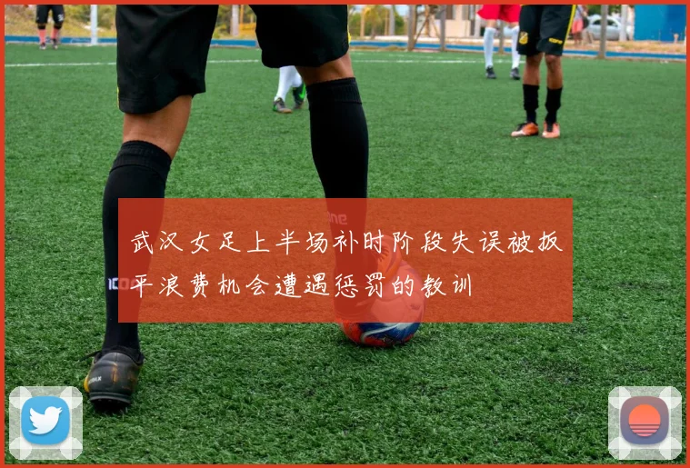 武汉女足上半场补时阶段失误被扳平浪费机会遭遇惩罚的教训