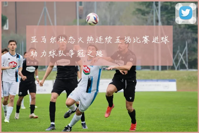 亚马尔状态火热连续五场比赛进球助力球队争冠之路