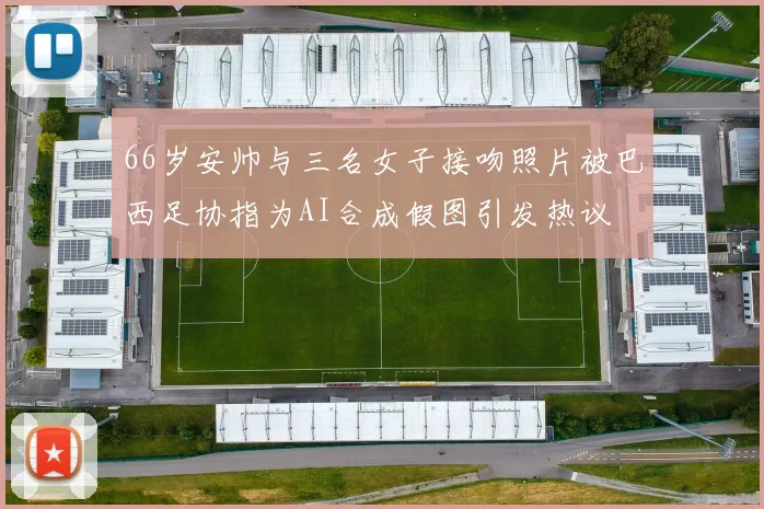 66岁安帅与三名女子接吻照片被巴西足协指为AI合成假图引发热议