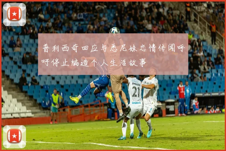 普利西奇回应与悉尼妹恋情传闻呼吁停止编造个人生活故事