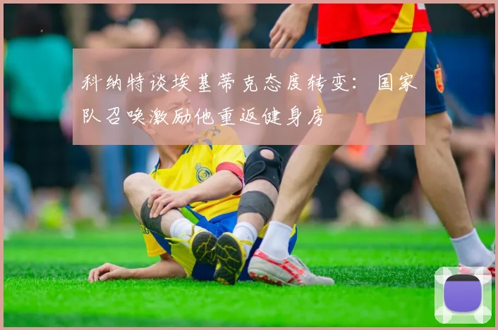 科纳特谈埃基蒂克态度转变：国家队召唤激励他重返健身房