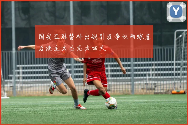 国安亚冠替补出战引发争议两球落后换主力已无力回天