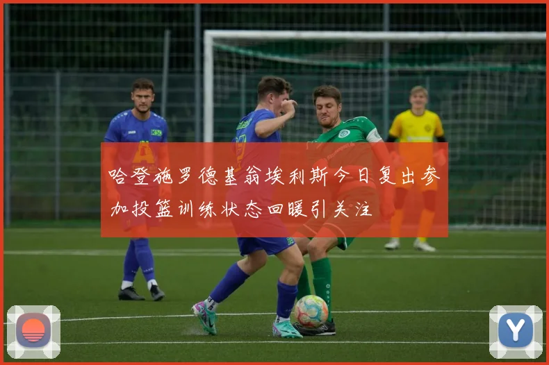 哈登施罗德基翁埃利斯今日复出参加投篮训练状态回暖引关注