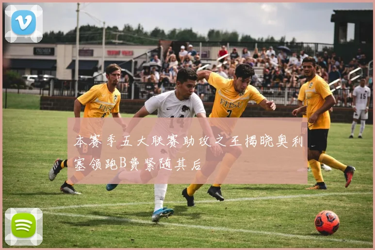 本赛季五大联赛助攻之王揭晓奥利塞领跑B费紧随其后