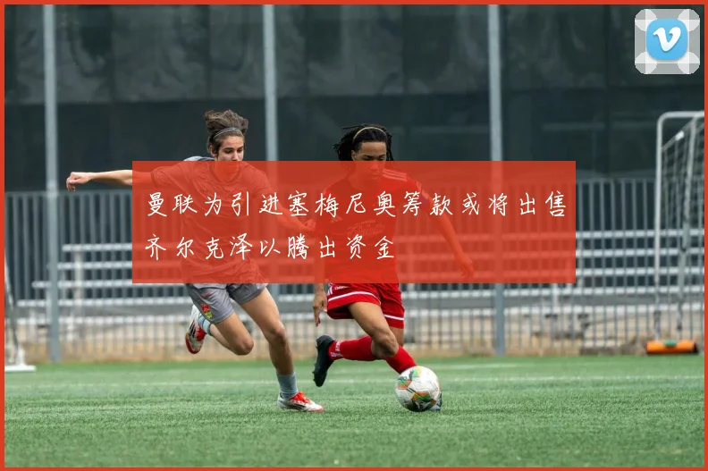 曼联为引进塞梅尼奥筹款或将出售齐尔克泽以腾出资金