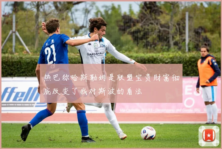 热巴称哈斯勒姆是联盟宝贵财富彻底改变了我对斯波的看法