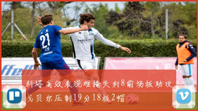 科塔高效表现难掩失利8前场板助攻戈贝尔压制19分18板2帽
